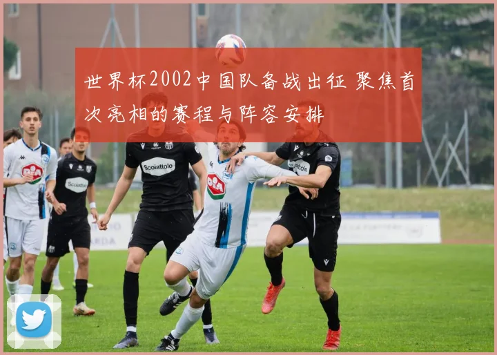 世界杯2002中国队备战出征 聚焦首次亮相的赛程与阵容安排