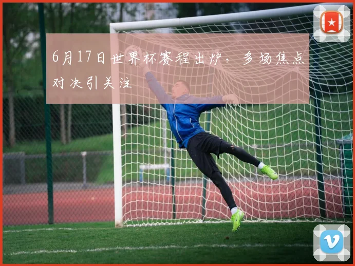 6月17日世界杯赛程出炉，多场焦点对决引关注