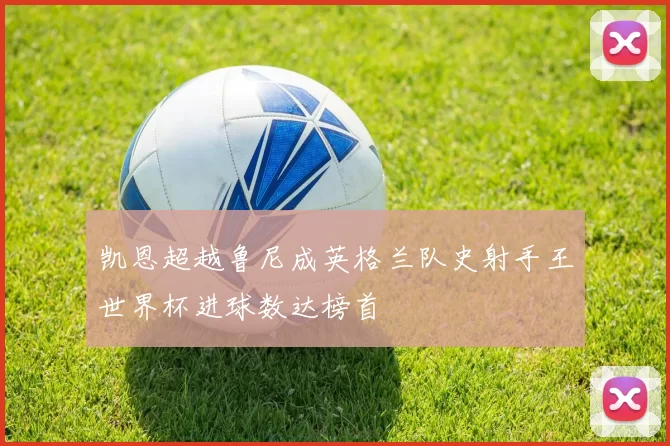 凯恩超越鲁尼成英格兰队史射手王世界杯进球数达榜首