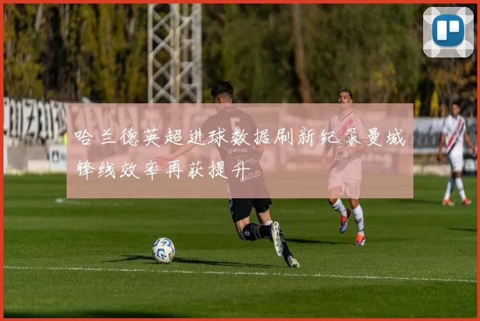 哈兰德英超进球数据刷新纪录曼城锋线效率再获提升