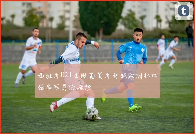 西班牙U21击败葡萄牙晋级欧洲杯四强争冠悬念延续