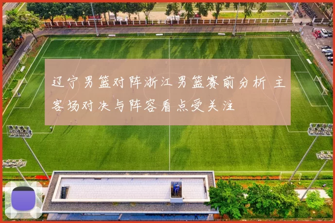 辽宁男篮对阵浙江男篮赛前分析 主客场对决与阵容看点受关注