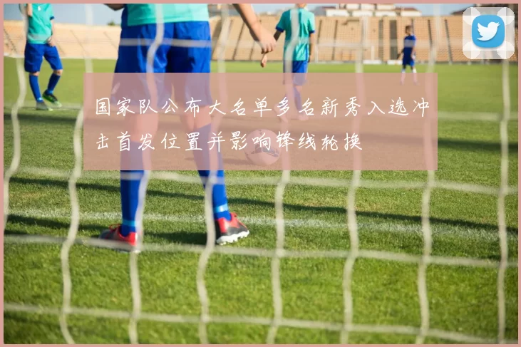 国家队公布大名单多名新秀入选冲击首发位置并影响锋线轮换