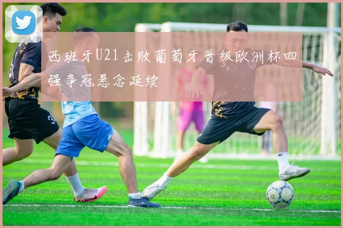 西班牙U21击败葡萄牙晋级欧洲杯四强争冠悬念延续