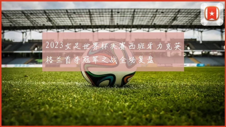 2023女足世界杯决赛西班牙力克英格兰首夺冠军之战全场复盘