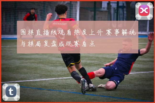 围棋直播线观看热度上升 赛事解说与棋局复盘成观赛看点