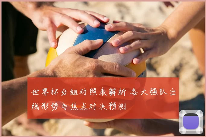 世界杯分组对照表解析 各大强队出线形势与焦点对决预测