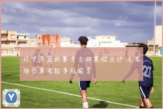 辽宁男篮新赛季全部赛程出炉 主客场密集考验争冠前景