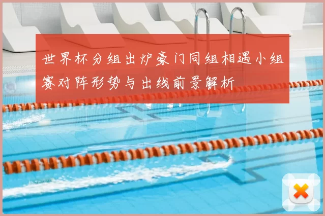 世界杯分组出炉豪门同组相遇小组赛对阵形势与出线前景解析