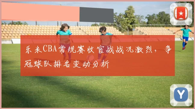 乐米CBA常规赛收官战战况激烈，争冠球队排名变动分析