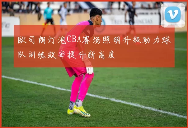 欧司朗灯泡CBA赛场照明升级助力球队训练效率提升新高度