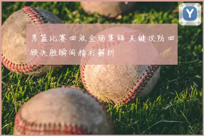 男篮比赛回放全场集锦 关键攻防回顾决胜瞬间精彩解析