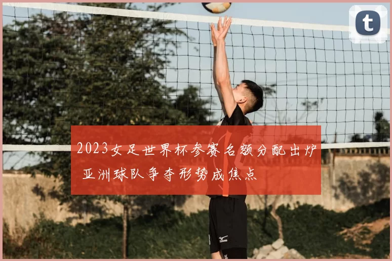 2023女足世界杯参赛名额分配出炉 亚洲球队争夺形势成焦点