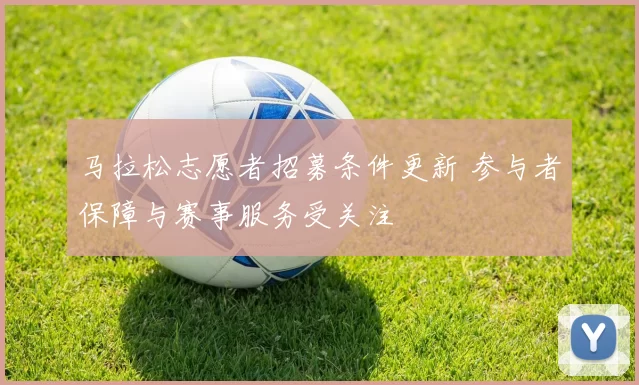 马拉松志愿者招募条件更新 参与者保障与赛事服务受关注