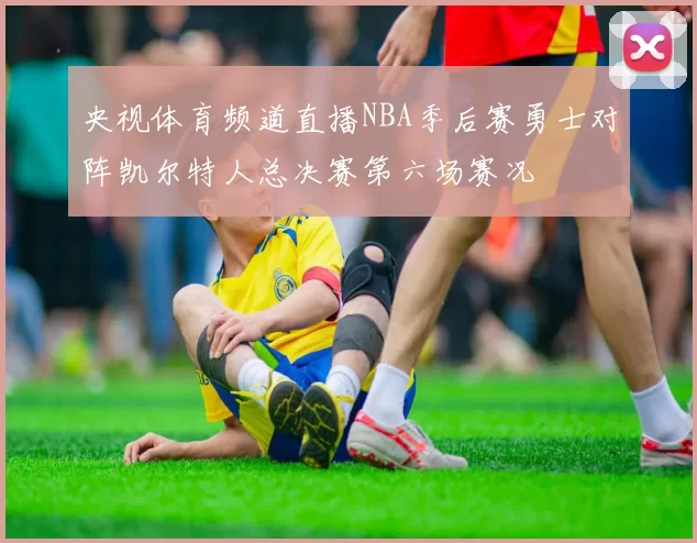 央视体育频道直播NBA季后赛勇士对阵凯尔特人总决赛第六场赛况