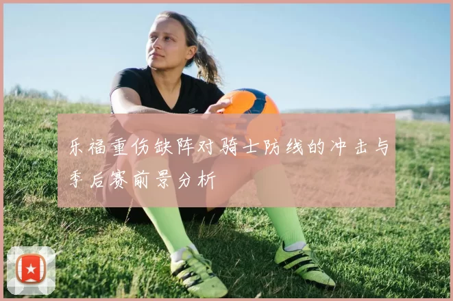 乐福重伤缺阵对骑士防线的冲击与季后赛前景分析