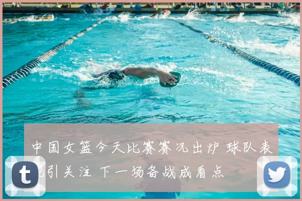 中国女篮今天比赛赛况出炉 球队表现引关注 下一场备战成看点