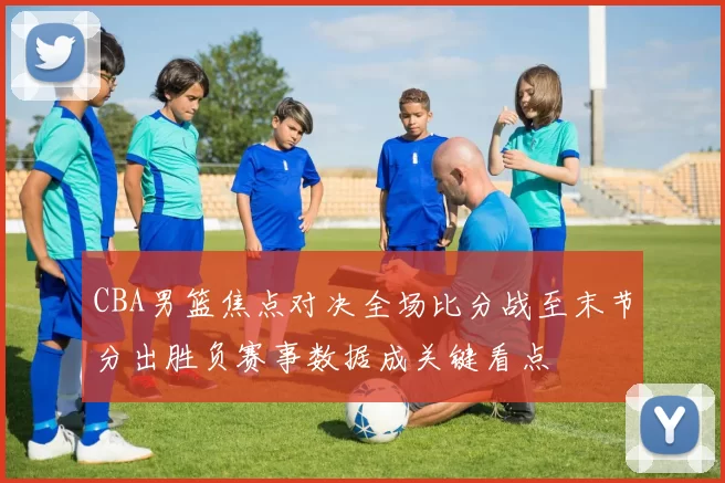 CBA男篮焦点对决全场比分战至末节分出胜负赛事数据成关键看点