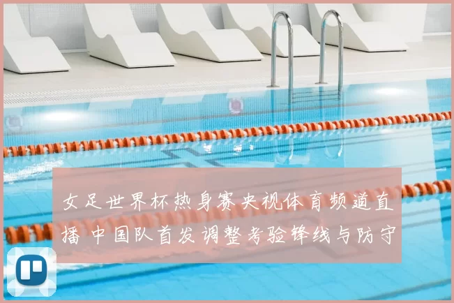 女足世界杯热身赛央视体育频道直播 中国队首发调整考验锋线与防守