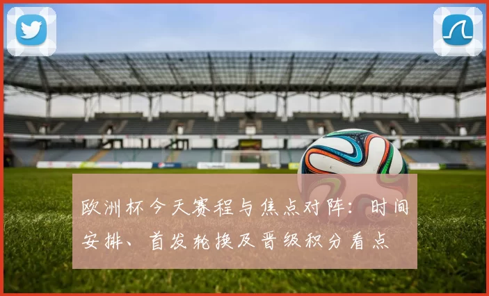 欧洲杯今天赛程与焦点对阵：时间安排、首发轮换及晋级积分看点