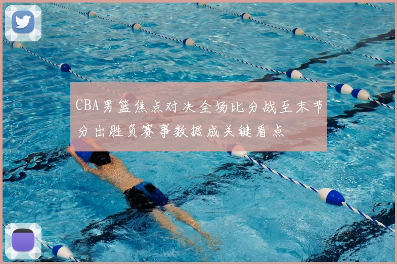 CBA男篮焦点对决全场比分战至末节分出胜负赛事数据成关键看点