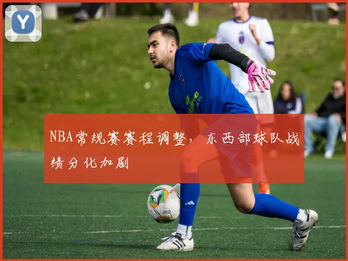 NBA常规赛赛程调整，东西部球队战绩分化加剧