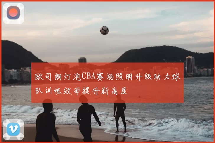 欧司朗灯泡CBA赛场照明升级助力球队训练效率提升新高度
