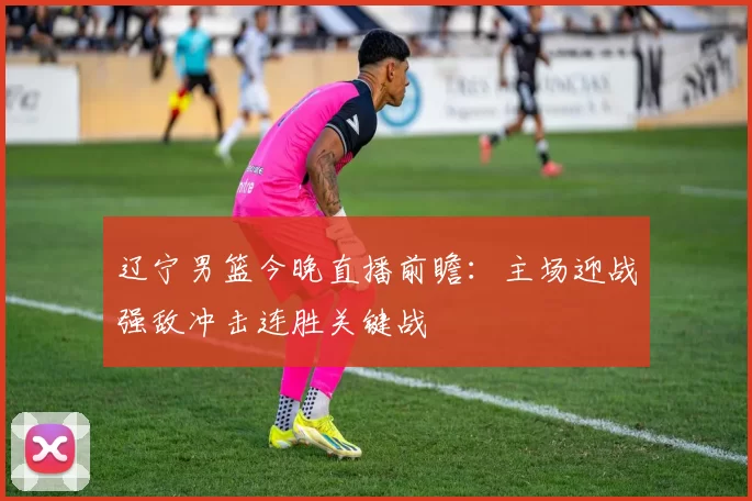 辽宁男篮今晚直播前瞻：主场迎战强敌冲击连胜关键战