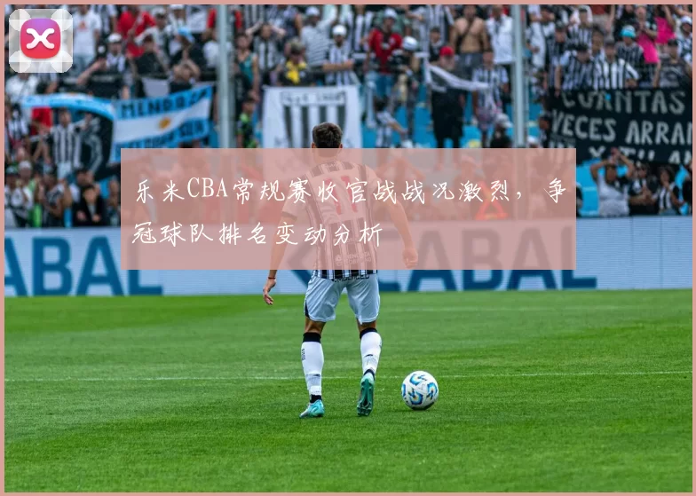 乐米CBA常规赛收官战战况激烈，争冠球队排名变动分析
