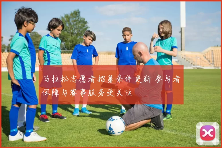马拉松志愿者招募条件更新 参与者保障与赛事服务受关注