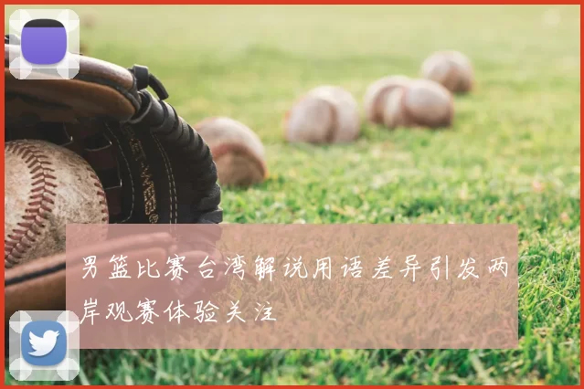 男篮比赛台湾解说用语差异引发两岸观赛体验关注