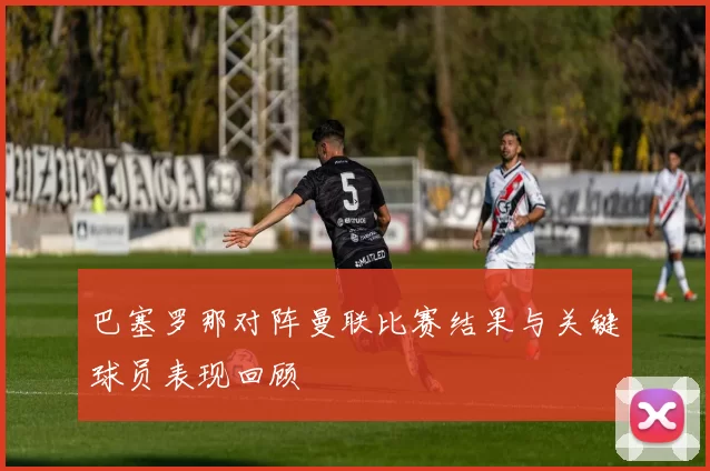 巴塞罗那对阵曼联比赛结果与关键球员表现回顾