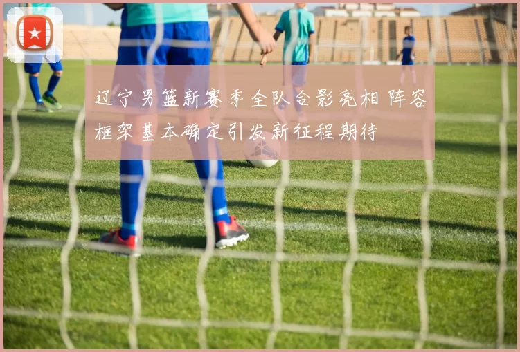 辽宁男篮新赛季全队合影亮相 阵容框架基本确定引发新征程期待