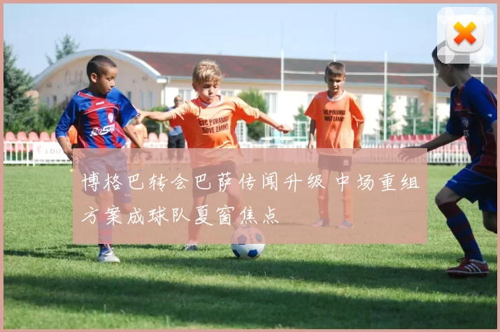 博格巴转会巴萨传闻升级 中场重组方案成球队夏窗焦点