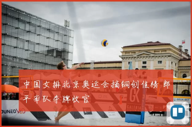 中国女排北京奥运会摘铜创佳绩 郎平率队夺牌收官