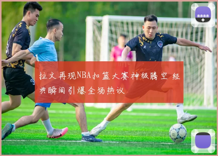 拉文再现NBA扣篮大赛神级腾空 经典瞬间引爆全场热议