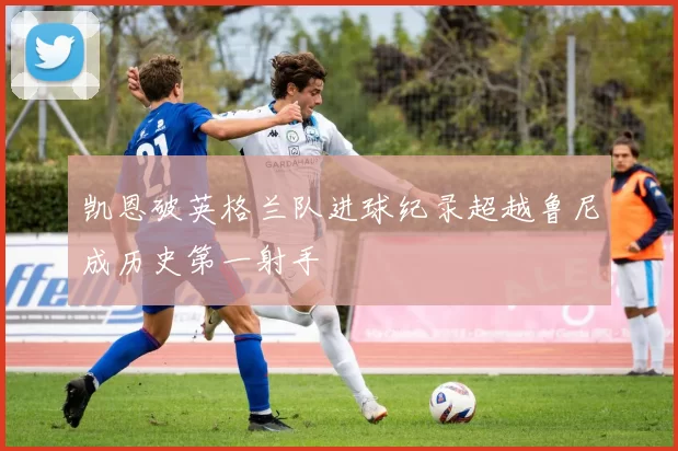 凯恩破英格兰队进球纪录超越鲁尼成历史第一射手