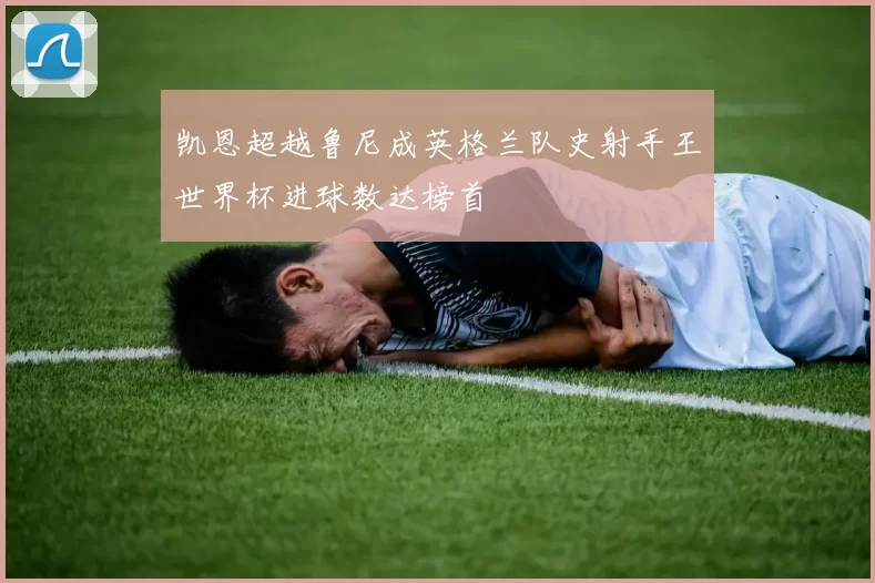 凯恩超越鲁尼成英格兰队史射手王世界杯进球数达榜首