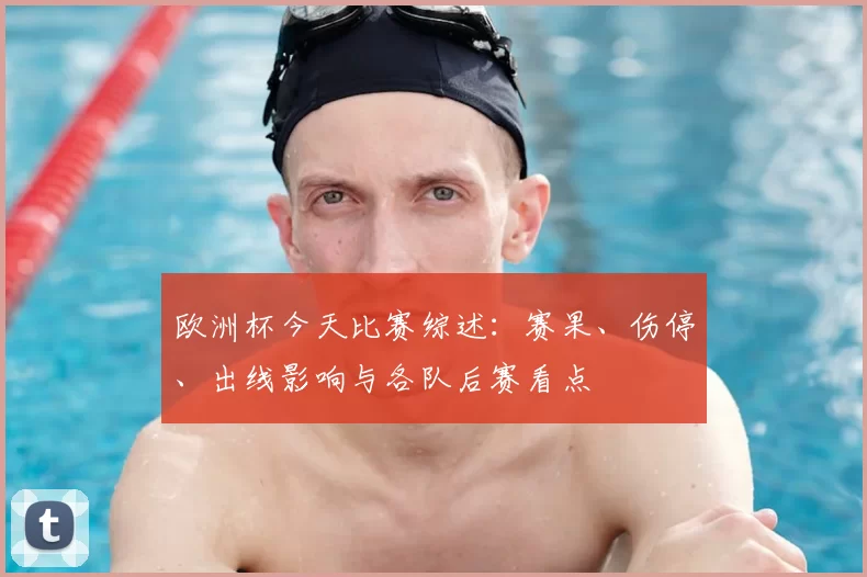 欧洲杯今天比赛综述：赛果、伤停、出线影响与各队后赛看点