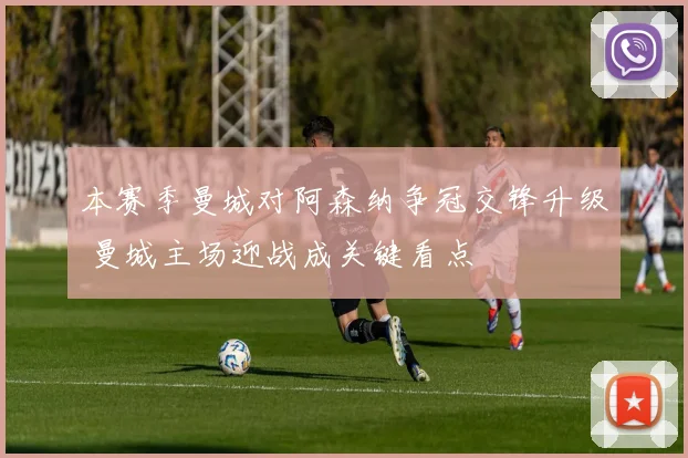 本赛季曼城对阿森纳争冠交锋升级 曼城主场迎战成关键看点