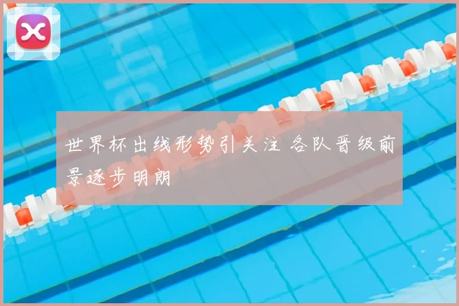 世界杯出线形势引关注 各队晋级前景逐步明朗