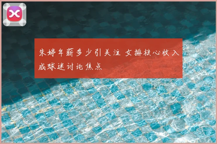 朱婷年薪多少引关注 女排核心收入成球迷讨论焦点