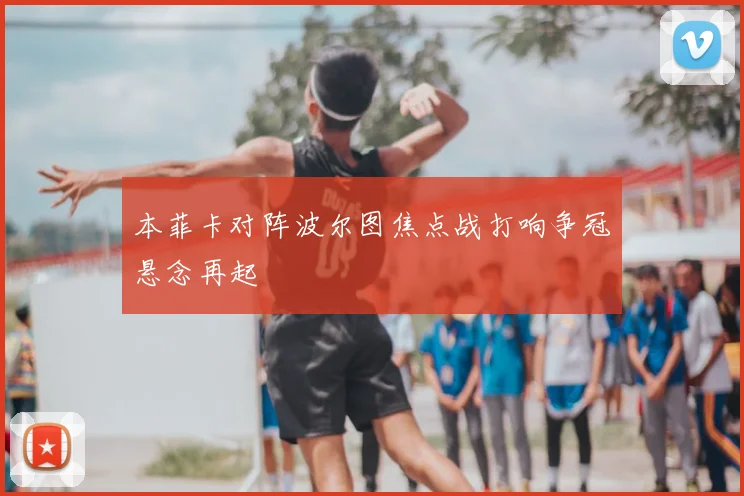 本菲卡对阵波尔图焦点战打响争冠悬念再起